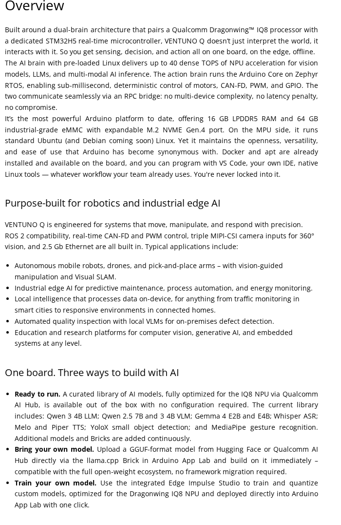 Content-only crop of the Arduino Ventuno Q product page body at store-usa.arduino.cc/products/ventuno-q. The visible top heading is 'Overview' followed by the dual-brain architecture paragraph verbatim: 'Built around a dual-brain architecture that pairs a Qualcomm Dragonwing™ IQ8 processor with a dedicated STM32H5 real-time microcontroller, VENTUNO Q doesn't just interpret the world, it interacts with it. So you get sensing, decision, and action all on one board, on the edge, offline. The AI brain with pre-loaded Linux delivers up to 40 dense TOPS of NPU acceleration for vision models, LLMs, and multi-modal AI inference. The action brain runs the Arduino Core on Zephyr RTOS, enabling sub-millisecond, deterministic control of motors, CAN-FD, PWM, and GPIO. The two communicate seamlessly via an RPC bridge: no multi-device complexity, no latency penalty, no compromise.' Then the second paragraph verbatim naming '16 GB LPDDR5 RAM and 64 GB industrial-grade eMMC with expandable M.2 NVME Gen.4 port.' Then the sub-heading 'Purpose-built for robotics and industrial edge AI' followed by the five robotics application bullets (autonomous mobile robots / drones / pick-and-place arms, industrial edge AI for predictive maintenance, local intelligence for smart cities and connected homes, automated quality inspection with local VLMs, education and research platforms). Then the sub-heading 'One board. Three ways to build with AI' followed by three bullets: 'Ready to run. A curated library of AI models, fully optimized for the IQ8 NPU via Qualcomm AI Hub, is available out of the box with no configuration required. The current library includes: Qwen 3 4B LLM; Qwen 2.5 7B and 3 4B VLM; Gemma 4 E2B and E4B; Whisper ASR; Melo and Piper TTS; YoloX small object detection; and MediaPipe gesture recognition.' 'Bring your own model.' 'Train your own model.' No global Arduino store nav, no footer, no product hero image, no price/SKU panel, no country picker, no sign-in overlay, no sidebar, no social-share chrome.